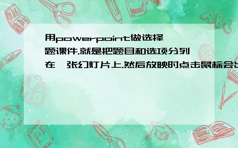 用powerpoint做选择题课件.就是把题目和选项分列在一张幻灯片上.然后放映时点击鼠标会出现答案.