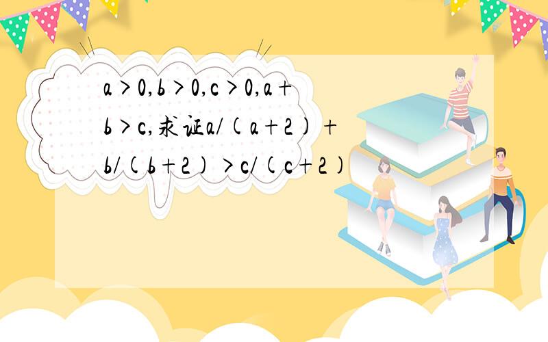 a>0,b>0,c>0,a+b>c,求证a/(a+2)+b/(b+2)>c/(c+2)