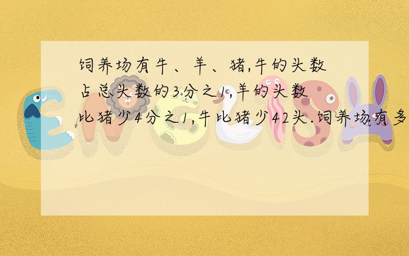 饲养场有牛、羊、猪,牛的头数占总头数的3分之1,羊的头数比猪少4分之1,牛比猪少42头.饲养场有多少头牛?