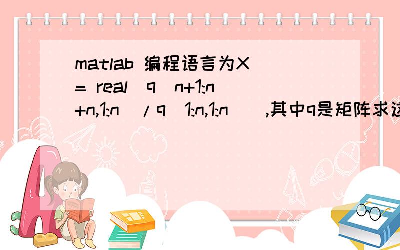 matlab 编程语言为X = real(q(n+1:n+n,1:n)/q(1:n,1:n)),其中q是矩阵求这句话怎么解释