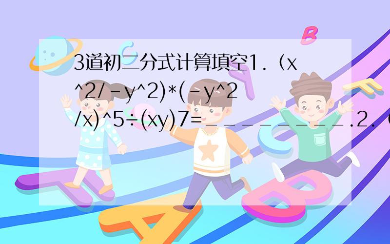 3道初二分式计算填空1.（x^2/-y^2)*(-y^2/x)^5÷(xy)7=________.2.（x^2-y^2/xy)*(x/y-x)^2=_________.3.（x^2-5x+6/x^2-1)÷(x-3)/(x^2+x)=_________.