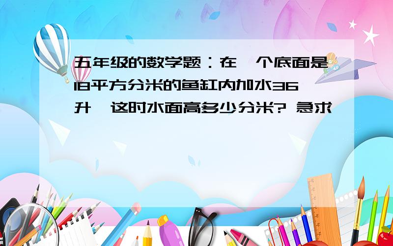 五年级的数学题：在一个底面是18平方分米的鱼缸内加水36升,这时水面高多少分米? 急求