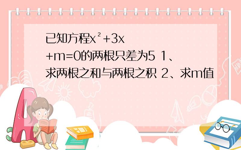 已知方程x²+3x+m=0的两根只差为5 1、求两根之和与两根之积 2、求m值