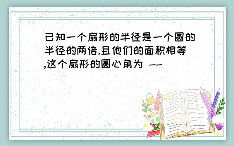 已知一个扇形的半径是一个圆的半径的两倍,且他们的面积相等,这个扇形的圆心角为 --__