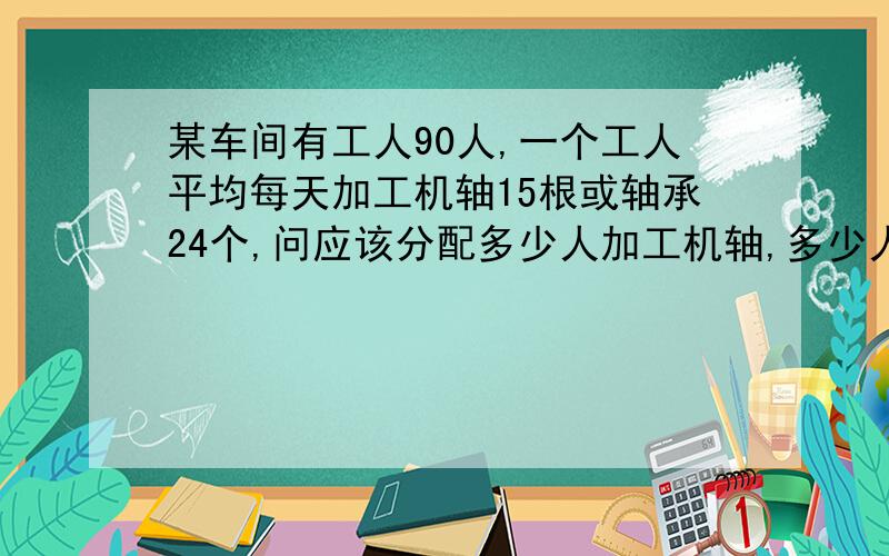 某车间有工人90人,一个工人平均每天加工机轴15根或轴承24个,问应该分配多少人加工机轴,多少人加工轴承,才能使机轴和轴承一对二地装配起来?