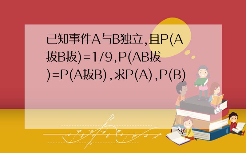 已知事件A与B独立,且P(A拔B拔)=1/9,P(AB拔)=P(A拔B),求P(A),P(B)