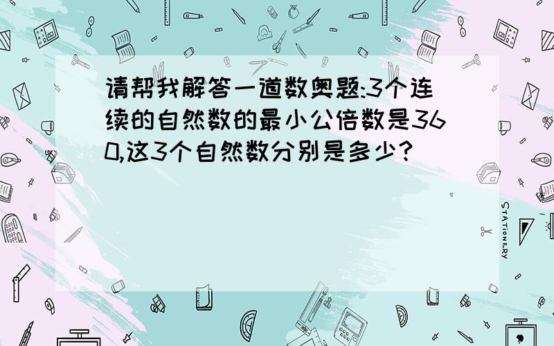 请帮我解答一道数奥题:3个连续的自然数的最小公倍数是360,这3个自然数分别是多少?