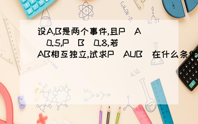 设A,B是两个事件,且P(A)0.5,P(B)0.8,若AB相互独立,试求P(AUB)在什么条件下,P（A B ）取最大值,最大值是多少