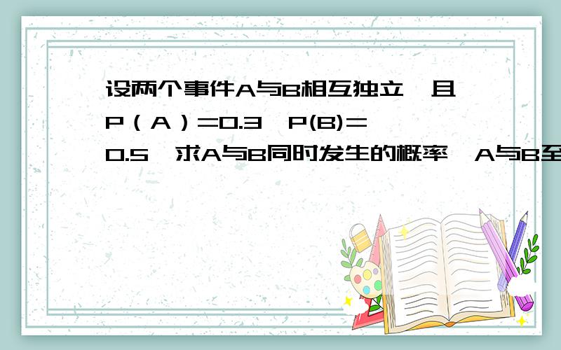 设两个事件A与B相互独立,且P（A）=0.3,P(B)=0.5,求A与B同时发生的概率,A与B至少有一个发生,A与B恰有一个发生.望快!