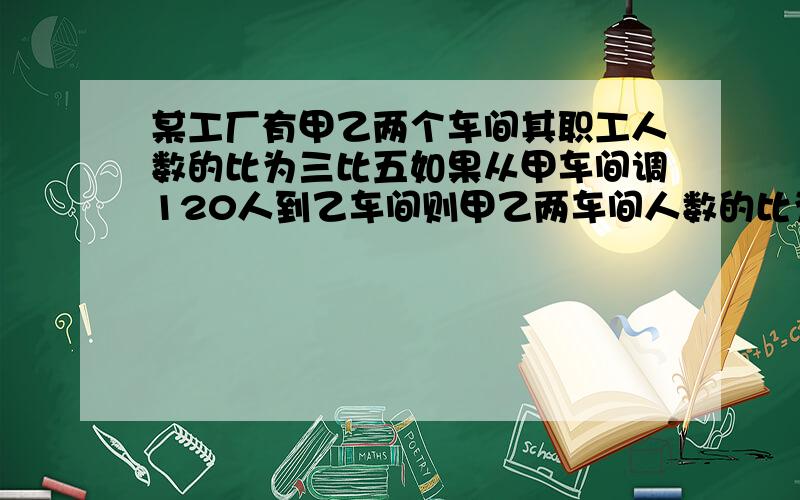 某工厂有甲乙两个车间其职工人数的比为三比五如果从甲车间调120人到乙车间则甲乙两车间人数的比为3比7甲乙两车间原来各有多少人?