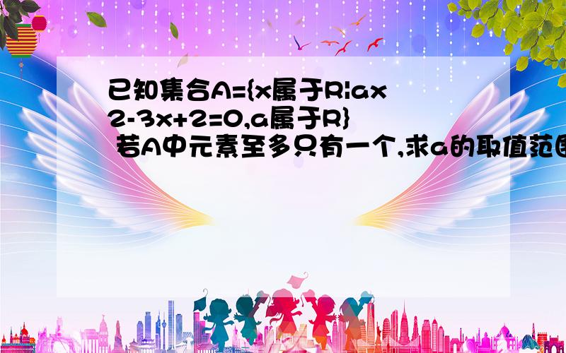 已知集合A={x属于R|ax2-3x+2=0,a属于R} 若A中元素至多只有一个,求a的取值范围