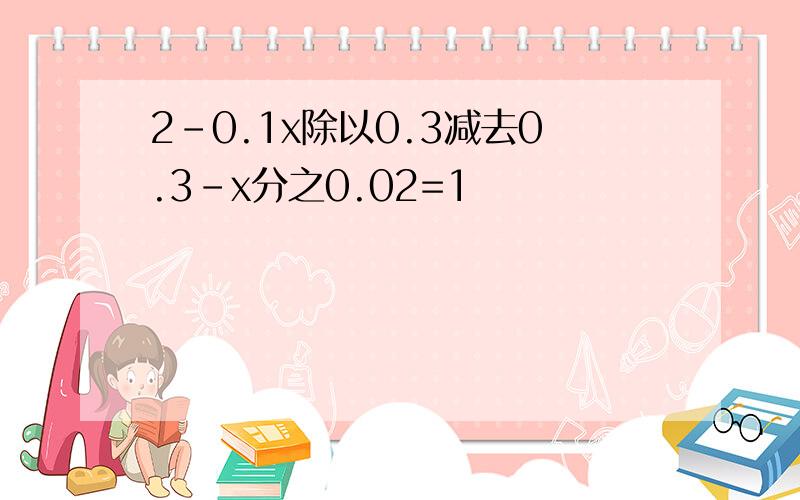 2-0.1x除以0.3减去0.3-x分之0.02=1