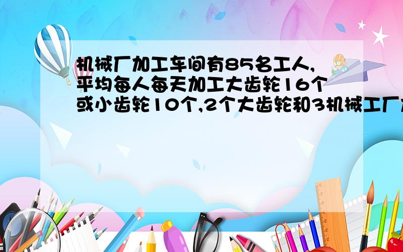 机械厂加工车间有85名工人,平均每人每天加工大齿轮16个或小齿轮10个,2个大齿轮和3机械工厂加工间有85名工人平均每人每天加工大齿轮16个或小齿轮10个2个大齿轮和3个小齿轮配成一套问需分