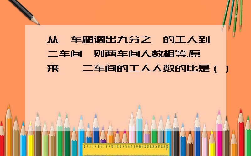 从一车厢调出九分之一的工人到二车间,则两车间人数相等.原来一、二车间的工人人数的比是（）