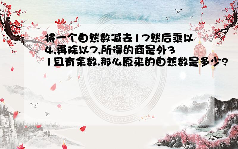 将一个自然数减去17然后乘以4,再除以7,所得的商是外31且有余数.那么原来的自然数是多少?