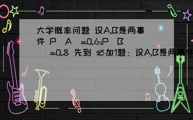 大学概率问题 设A,B是两事件 P(A)=0.6;P(B) =0.8 先到 必加1题：设A,B是两事件 P(A)=0.6;P(B) =0.8,问：1：在什么条件下P(AB)取得最大值,最大值是多少?2：在什么条件下P(AB)取得最小值,最小值是多少?