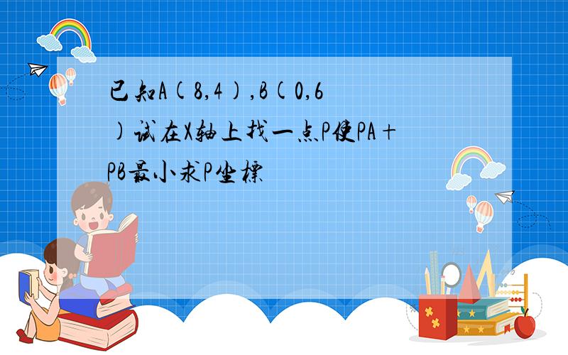 已知A(8,4),B(0,6)试在X轴上找一点P使PA+PB最小求P坐标