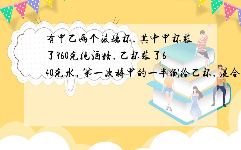 有甲乙两个玻璃杯，其中甲杯装了960克纯酒精，乙杯装了640克水，第一次将甲的一半倒给乙杯，混合后再把乙的一半倒给甲，这样连续三次后，甲杯中的溶液有多少克？浓度是多少？（保留