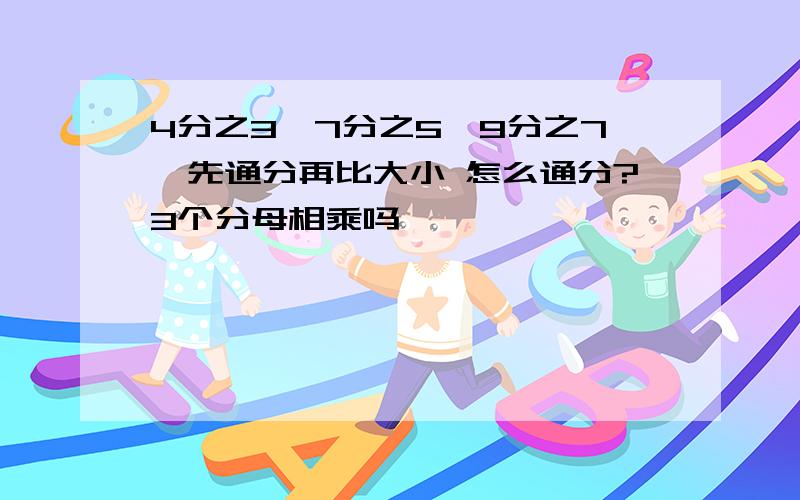 4分之3、7分之5、9分之7、先通分再比大小 怎么通分?3个分母相乘吗