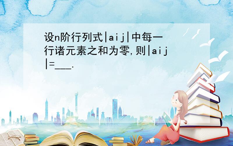 设n阶行列式|aij|中每一行诸元素之和为零,则|aij|=___.