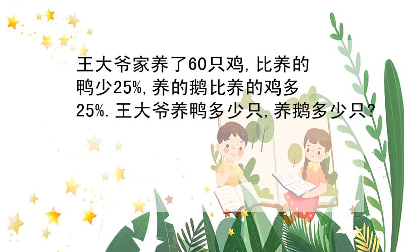 王大爷家养了60只鸡,比养的鸭少25%,养的鹅比养的鸡多25%.王大爷养鸭多少只,养鹅多少只?