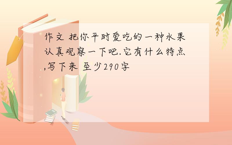 作文 把你平时爱吃的一种水果认真观察一下吧.它有什么特点,写下来 至少290字