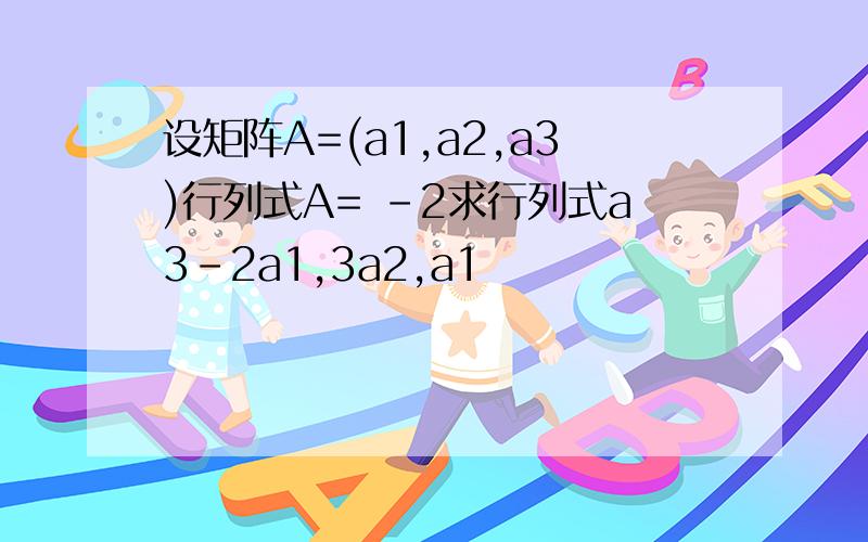 设矩阵A=(a1,a2,a3)行列式A= -2求行列式a3-2a1,3a2,a1