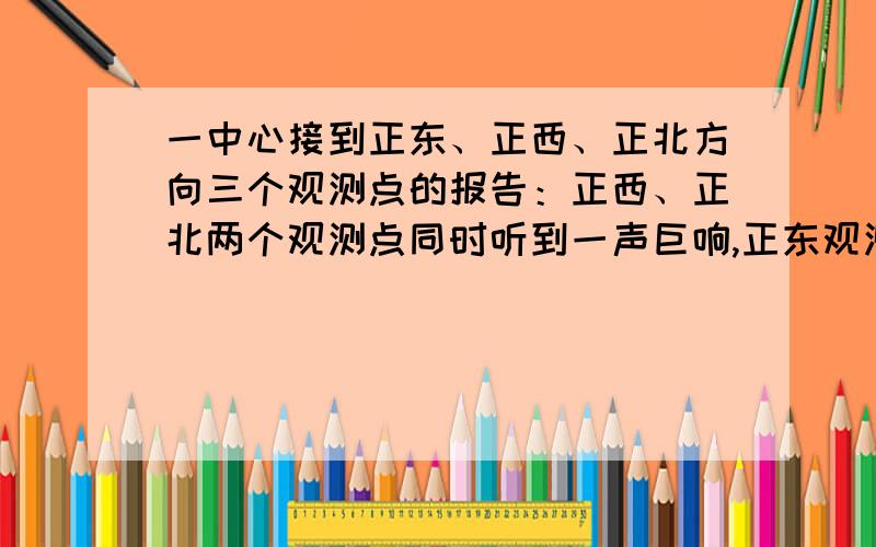 一中心接到正东、正西、正北方向三个观测点的报告：正西、正北两个观测点同时听到一声巨响,正东观测点听到巨响的时间比其它两个观测点晚4s.已知各观测点到该中心的距离都是1020m,试确