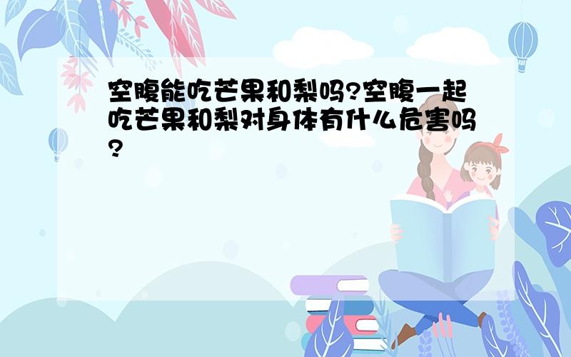 空腹能吃芒果和梨吗?空腹一起吃芒果和梨对身体有什么危害吗?