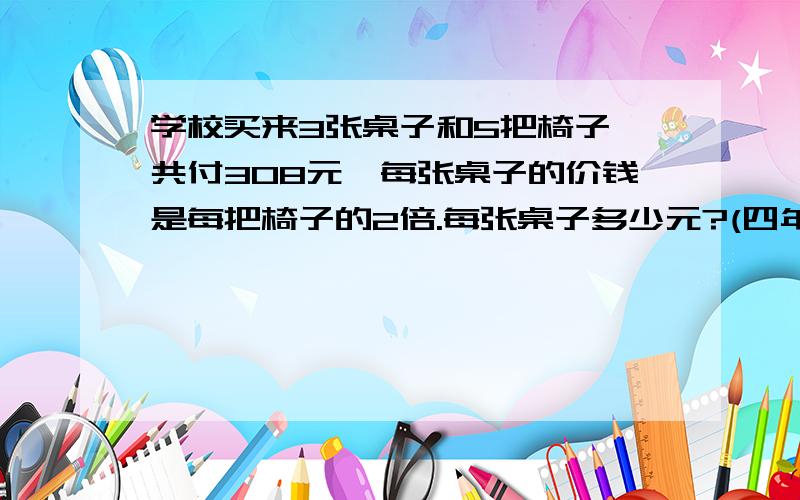 学校买来3张桌子和5把椅子,共付308元,每张桌子的价钱是每把椅子的2倍.每张桌子多少元?(四年级）