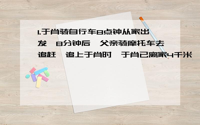 1.于肖骑自行车8点钟从家出发,8分钟后,父亲骑摩托车去追赶,追上于肖时,于肖已离家4千米,这时父亲因事立即赶回家,再回头追赶,第二次追上于肖时,于肖已离家8千米,问:父亲第二次追上于肖时