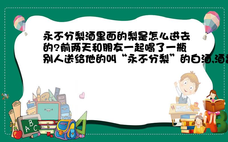 永不分梨酒里面的梨是怎么进去的?前两天和朋友一起喝了一瓶别人送给他的叫“永不分梨”的白酒,酒香加上果香感觉非常好.不过有个疑问,这种酒酒瓶里面有一个像拳头一样大小的梨,而瓶