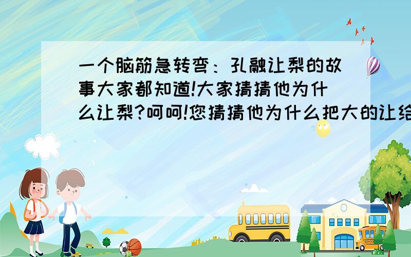 一个脑筋急转弯：孔融让梨的故事大家都知道!大家猜猜他为什么让梨?呵呵!您猜猜他为什么把大的让给别人?呵呵!