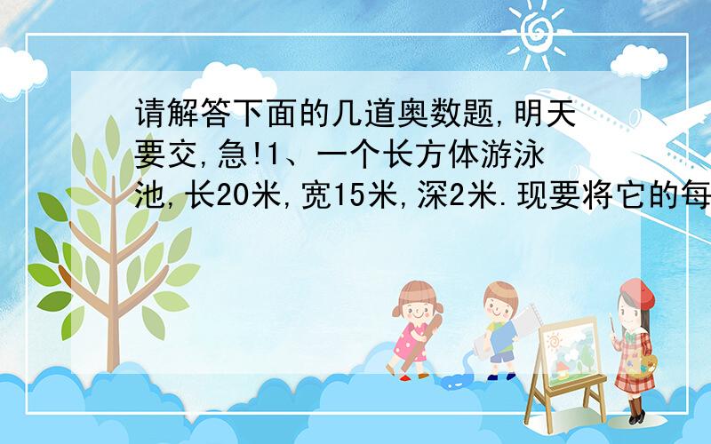 请解答下面的几道奥数题,明天要交,急!1、一个长方体游泳池,长20米,宽15米,深2米.现要将它的每个面先抹上水泥,再贴上边长为4分米的正方形瓷砖,需要这样的瓷砖多少块?如果每平方米用水泥5