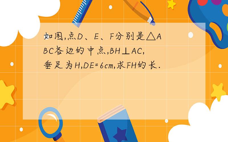 如图,点D、E、F分别是△ABC各边的中点,BH⊥AC,垂足为H,DE=6cm,求FH的长.