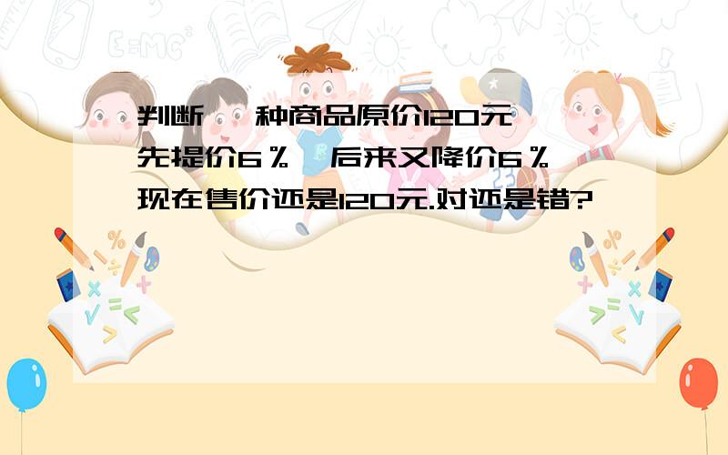 判断 一种商品原价120元,先提价6％,后来又降价6％,现在售价还是120元.对还是错?