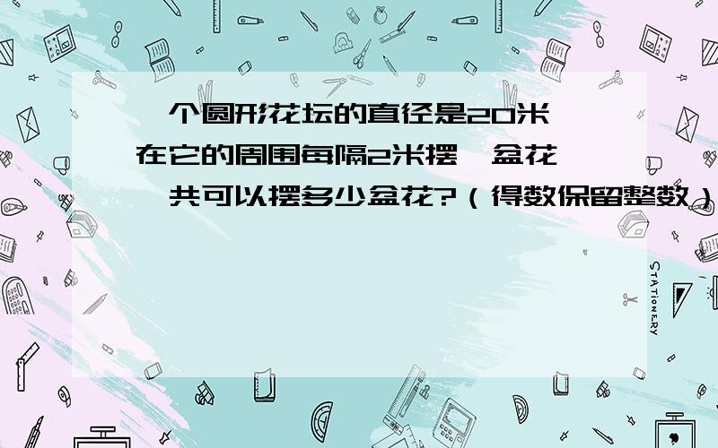 一个圆形花坛的直径是20米,在它的周围每隔2米摆一盆花,一共可以摆多少盆花?（得数保留整数）该花台的占该花台的占地面积是多少平方米？