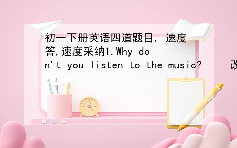 初一下册英语四道题目, 速度答,速度采纳1.Why don't you listen to the music?     改为同义句    ___ ___ listen to music?2.It's a nice day today.How about___in the park?A.shopping     B.shop    C.to shop      (原因）3.Bill likes t