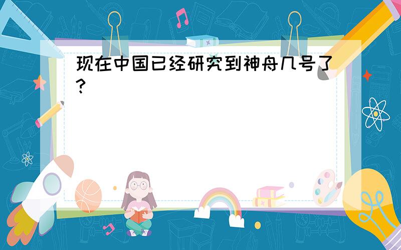 现在中国已经研究到神舟几号了?