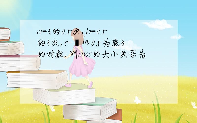 a=3的0.5次,b=0.5的3次,c=㏒以0.5为底3的对数,则abc的大小关系为