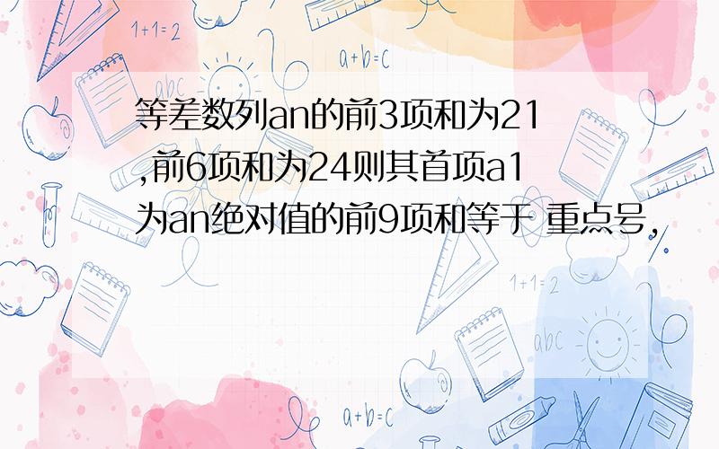 等差数列an的前3项和为21,前6项和为24则其首项a1为an绝对值的前9项和等于 重点号,