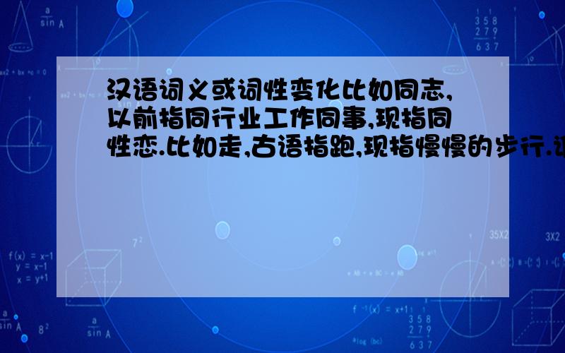 汉语词义或词性变化比如同志,以前指同行业工作同事,现指同性恋.比如走,古语指跑,现指慢慢的步行.谁还有更多,感激你啊