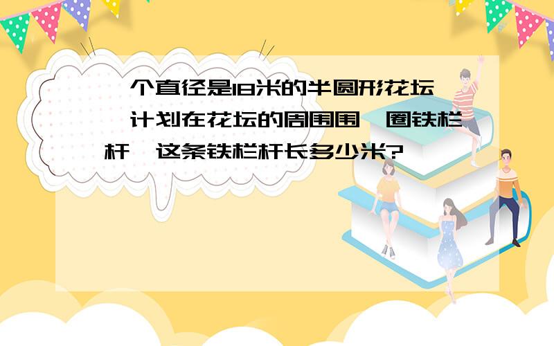 一个直径是18米的半圆形花坛,计划在花坛的周围围一圈铁栏杆,这条铁栏杆长多少米?