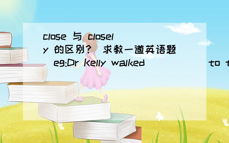 close 与 closely 的区别?（求教一道英语题）eg:Dr Kelly walked _____ to the window to watch _____ the short man shopping on the street.A.close;closely B.closely;close C.close;close D.closely;closelyA （为什么不选 D ）