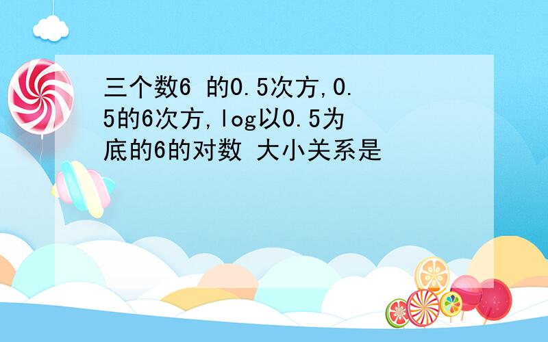 三个数6 的0.5次方,0.5的6次方,log以0.5为底的6的对数 大小关系是