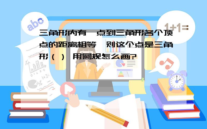 三角形内有一点到三角形各个顶点的距离相等,则这个点是三角形（） 用圆规怎么画?