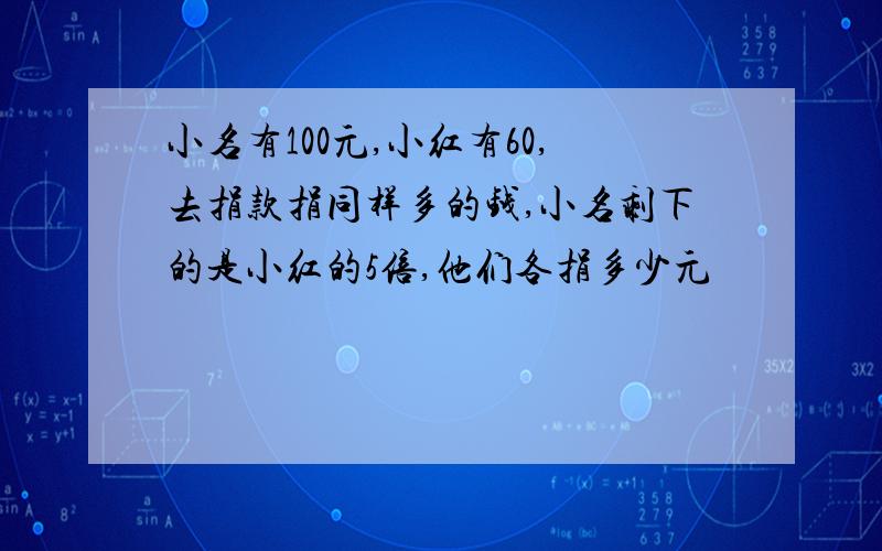 小名有100元,小红有60,去捐款捐同样多的钱,小名剩下的是小红的5倍,他们各捐多少元