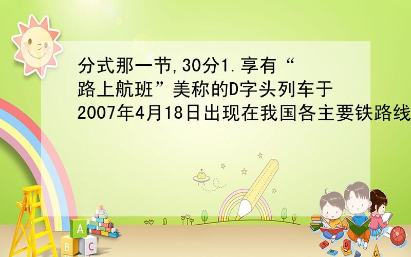 分式那一节,30分1.享有“路上航班”美称的D字头列车于2007年4月18日出现在我国各主要铁路线路上,这种车时速为200km/h,部分车段可达250km/h,第六次火车大提速将对我国经济发展发展起重大的推