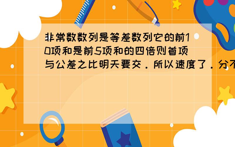 非常数数列是等差数列它的前10项和是前5项和的四倍则首项与公差之比明天要交。所以速度了。分不会少的！！！！！！！ 要具体过程。。。。。帮帮忙谢谢了~