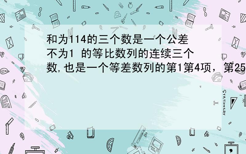 和为114的三个数是一个公差不为1 的等比数列的连续三个数,也是一个等差数列的第1第4项，第25项，求这三个数